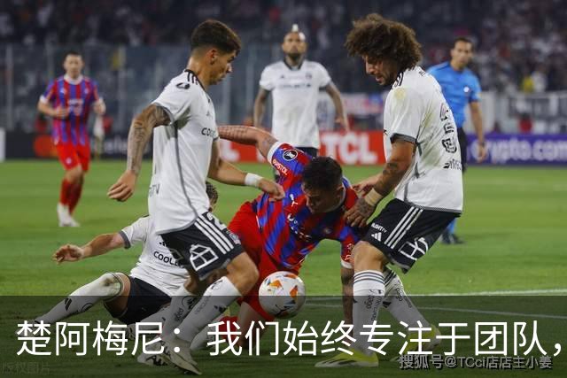 楚阿梅尼：我们始终专注于团队，并不真正关注外界发生的事情
